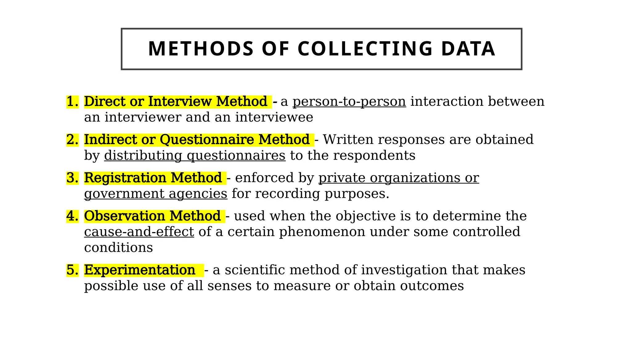 1. Direct or Interview Method - a person-to-person interaction between
an interviewer and an interviewee
2. Indirect or Questionnaire Method - Written responses are obtained
by distributing questionnaires to the respondents
3. Registration Method - enforced by private organizations or
government agencies for recording purposes.
4. Observation Method - used when the objective is to determine the
cause-and-effect of a certain phenomenon under some controlled
conditions
5. Experimentation - a scientific method of investigation that makes
possible use of all senses to measure or obtain outcomes
METHODS OF COLLECTING DATA
 