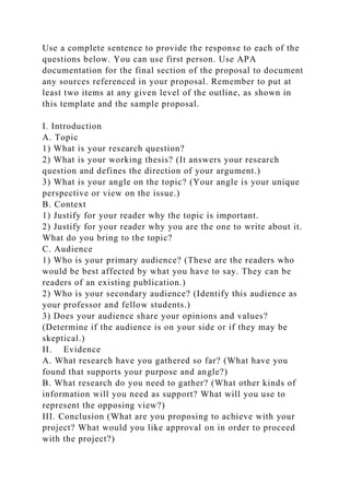 Use a complete sentence to provide the response to each of the
questions below. You can use first person. Use APA
documentation for the final section of the proposal to document
any sources referenced in your proposal. Remember to put at
least two items at any given level of the outline, as shown in
this template and the sample proposal.
I. Introduction
A. Topic
1) What is your research question?
2) What is your working thesis? (It answers your research
question and defines the direction of your argument.)
3) What is your angle on the topic? (Your angle is your unique
perspective or view on the issue.)
B. Context
1) Justify for your reader why the topic is important.
2) Justify for your reader why you are the one to write about it.
What do you bring to the topic?
C. Audience
1) Who is your primary audience? (These are the readers who
would be best affected by what you have to say. They can be
readers of an existing publication.)
2) Who is your secondary audience? (Identify this audience as
your professor and fellow students.)
3) Does your audience share your opinions and values?
(Determine if the audience is on your side or if they may be
skeptical.)
II. Evidence
A. What research have you gathered so far? (What have you
found that supports your purpose and angle?)
B. What research do you need to gather? (What other kinds of
information will you need as support? What will you use to
represent the opposing view?)
III. Conclusion (What are you proposing to achieve with your
project? What would you like approval on in order to proceed
with the project?)
 