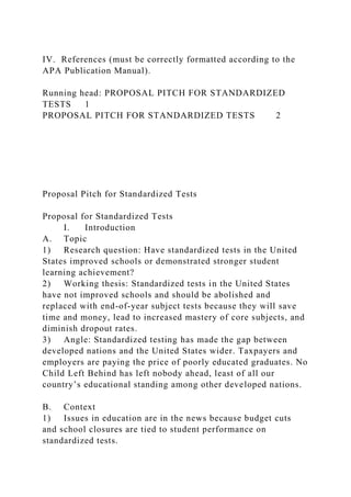 IV. References (must be correctly formatted according to the
APA Publication Manual).
Running head: PROPOSAL PITCH FOR STANDARDIZED
TESTS 1
PROPOSAL PITCH FOR STANDARDIZED TESTS 2
Proposal Pitch for Standardized Tests
Proposal for Standardized Tests
I. Introduction
A. Topic
1) Research question: Have standardized tests in the United
States improved schools or demonstrated stronger student
learning achievement?
2) Working thesis: Standardized tests in the United States
have not improved schools and should be abolished and
replaced with end-of-year subject tests because they will save
time and money, lead to increased mastery of core subjects, and
diminish dropout rates.
3) Angle: Standardized testing has made the gap between
developed nations and the United States wider. Taxpayers and
employers are paying the price of poorly educated graduates. No
Child Left Behind has left nobody ahead, least of all our
country’s educational standing among other developed nations.
B. Context
1) Issues in education are in the news because budget cuts
and school closures are tied to student performance on
standardized tests.
 