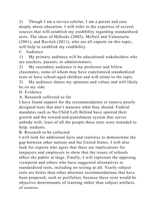 2) Though I am a novice scholar, I am a parent and care
deeply about education. I will refer to the expertise of several
sources that will establish my credibility regarding standardized
tests. The ideas of Hillocks (2002), McNeil and Valenzuela
(2001), and Ravitch (2011), who are all experts on this topic,
will help to establish my credibility.
C. Audience
1) My primary audience will be educational stakeholders who
are teachers, parents, or administrators.
2) My secondary audience is my professor and fellow
classmates, some of whom may have experienced standardized
tests or have school-aged children and will relate to the topic.
3) My audience shares my opinions and values and will likely
be on my side.
II. Evidence
A. Research collected so far
I have found support for the recommendation to remove poorly
designed tests that don’t measure what they should. Federal
mandates such as No Child Left Behind have spurred their
growth and the reward-and-punishment system that serves
nobody well, least of all the people these tests were intended to
help: students.
B. Research to be collected
I will look for additional facts and statistics to demonstrate the
gap between other nations and the United States. I will also
look for experts who agree that there are implications for
taxpayers and employers to show that the issues of schools
affect the public at large. Finally, I will represent the opposing
viewpoint and others who have suggested alternatives to
standardized tests, including no testing at all. Yearly subject
tests are better than other alternate recommendations that have
been proposed, such as portfolios, because these tests would be
objective determinants of learning rather than subject artifacts
of courses.
 
