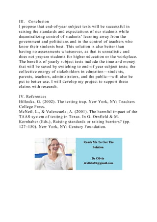 III. Conclusion
I propose that end-of-year subject tests will be successful in
raising the standards and expectations of our students while
decentralizing control of students’ learning away from the
government and politicians and in the control of teachers who
know their students best. This solution is also better than
having no assessments whatsoever, as that is unrealistic and
does not prepare students for higher education or the workplace.
The benefits of yearly subject tests include the time and money
that will be saved by switching to end-of year subject tests; the
collective energy of stakeholders in education—students,
parents, teachers, administrators, and the public—will also be
put to better use. I will develop my project to support these
claims with research.
IV. References
Hillocks, G. (2002). The testing trap. New York, NY: Teachers
College Press.
McNeil, L., & Valenzuela, A. (2001). The harmful impact of the
TAAS system of testing in Texas. In G. Ornfield & M.
Kornhaber (Eds.), Raising standards or raising barriers? (pp.
127–150). New York, NY: Century Foundation.
 