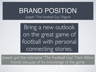 BRAND POSITION
Joseph “The Football Guy” Kilgore
Bring a new outlook
on the great game of
football with personal
connecting stories.
Joseph got the nickname “The Football Guy” from fellow
friends because of his knowledge of the game.
 