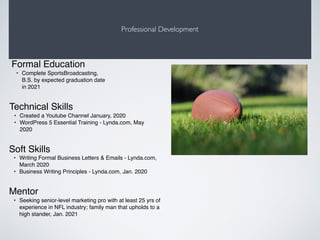Professional Development
Mentor
• Seeking senior-level marketing pro with at least 25 yrs of
experience in NFL industry; family man that upholds to a
high stander, Jan. 2021
Formal Education
• Complete SportsBroadcasting,
B.S. by expected graduation date
in 2021
Soft Skills
• Writing Formal Business Letters & Emails - Lynda.com,
March 2020
• Business Writing Principles - Lynda.com, Jan. 2020
Technical Skills
• Created a Youtube Channel January, 2020
• WordPress 5 Essential Training - Lynda.com, May
2020
 