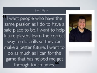 Joseph Kilgore
I want people who have the
same passion as I do to have a
safe place to be. I want to help
future players learn the correct
way to do drills so they can
make a better future. I want to
do as much as I can for the
game that has helped me get
through touch times.“
“
 