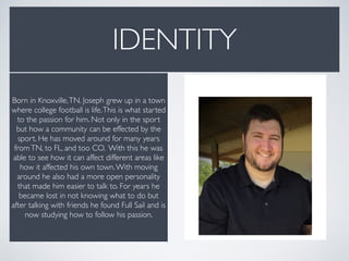 IDENTITY
Born in Knoxville,TN. Joseph grew up in a town
where college football is life.This is what started
to the passion for him. Not only in the sport
but how a community can be effected by the
sport. He has moved around for many years
fromTN, to FL, and too CO. With this he was
able to see how it can affect different areas like
how it affected his own town.With moving
around he also had a more open personality
that made him easier to talk to. For years he
became lost in not knowing what to do but
after talking with friends he found Full Sail and is
now studying how to follow his passion.
 
