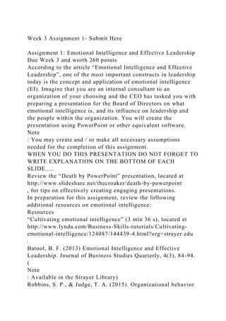Week 3 Assignment 1- Submit Here
Assignment 1: Emotional Intelligence and Effective Leadership
Due Week 3 and worth 260 points
According to the article “Emotional Intelligence and Effective
Leadership”, one of the most important constructs in leadership
today is the concept and application of emotional intelligence
(EI). Imagine that you are an internal consultant to an
organization of your choosing and the CEO has tasked you with
preparing a presentation for the Board of Directors on what
emotional intelligence is, and its influence on leadership and
the people within the organization. You will create the
presentation using PowerPoint or other equivalent software.
Note
: You may create and / or make all necessary assumptions
needed for the completion of this assignment.
WHEN YOU DO THIS PRESENTATION DO NOT FORGET TO
WRITE EXPLANATION ON THE BOTTOM OF EACH
SLIDE.....
Review the “Death by PowerPoint” presentation, located at
http://www.slideshare.net/thecroaker/death-by-powerpoint
, for tips on effectively creating engaging presentations.
In preparation for this assignment, review the following
additional resources on emotional intelligence:
Resources
“Cultivating emotional intelligence” (3 min 36 s), located at
http://www.lynda.com/Business-Skills-tutorials/Cultivating-
emotional-intelligence/124087/144439-4.html?org=strayer.edu
.
Batool, B. F. (2013) Emotional Intelligence and Effective
Leadership. Journal of Business Studies Quarterly, 4(3), 84-94.
(
Note
: Available in the Strayer Library)
Robbins, S. P., & Judge, T. A. (2015). Organizational behavior
 