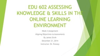 EDU 602 ASSESSING
KNOWLEDGE & SKILLS IN THE
ONLINE LEARNING
ENVIRONMENT
Week 3 Assignment
Aligning Objectives to Assessments
By James Stroh
December 21, 2014
Instructor: Dr. Pressey
 