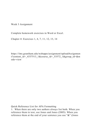 Week 3 Assignment
Complete homework exercises in Word or Excel.
Chapter 4: Exercises 1, 4, 7, 11, 12, 13, 14
https://lms.grantham.edu/webapps/assignment/uploadAssignmen
t?content_id=_4337513_1&course_id=_53572_1&group_id=&m
ode=view
Quick Reference List for APA Formatting
1. When there are only two authors always list both. When you
reference them in text, use Jones and Jones (2005). When you
reference them at the end of your sentence you use "&" (Jones
 