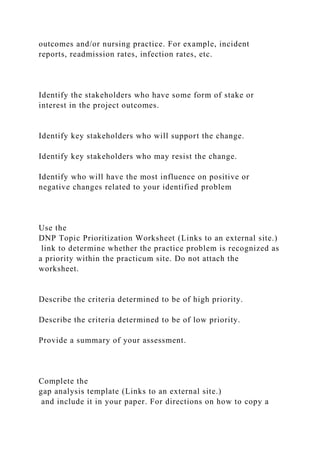 outcomes and/or nursing practice. For example, incident
reports, readmission rates, infection rates, etc.
Identify the stakeholders who have some form of stake or
interest in the project outcomes.
Identify key stakeholders who will support the change.
Identify key stakeholders who may resist the change.
Identify who will have the most influence on positive or
negative changes related to your identified problem
Use the
DNP Topic Prioritization Worksheet (Links to an external site.)
link to determine whether the practice problem is recognized as
a priority within the practicum site. Do not attach the
worksheet.
Describe the criteria determined to be of high priority.
Describe the criteria determined to be of low priority.
Provide a summary of your assessment.
Complete the
gap analysis template (Links to an external site.)
and include it in your paper. For directions on how to copy a
 