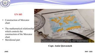 MAY - 2020
JAMS
UN 103
• Construction of Mercator
chart
• The mathematical relationship
which controls the
construction of the Mercator
chart
• Meridional part
Capt. Amin Qawasmeh
 