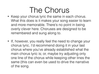• Keep your chorus lyric the same in each chorus.
What this does is it makes your song easier to learn
and more memorable. There's no point in being
overly clever here. Choruses are designed to be
remembered and sung along to.
• If, however, you really feel the need to change your
chorus lyric, I'd recommend doing it in your last
chorus where you've already established what the
main chorus lyric is; or, maybe try adjusting only
one line of the chorus while keeping other lines the
same (this can even be used to drive the narrative
of the song.
The Chorus
 