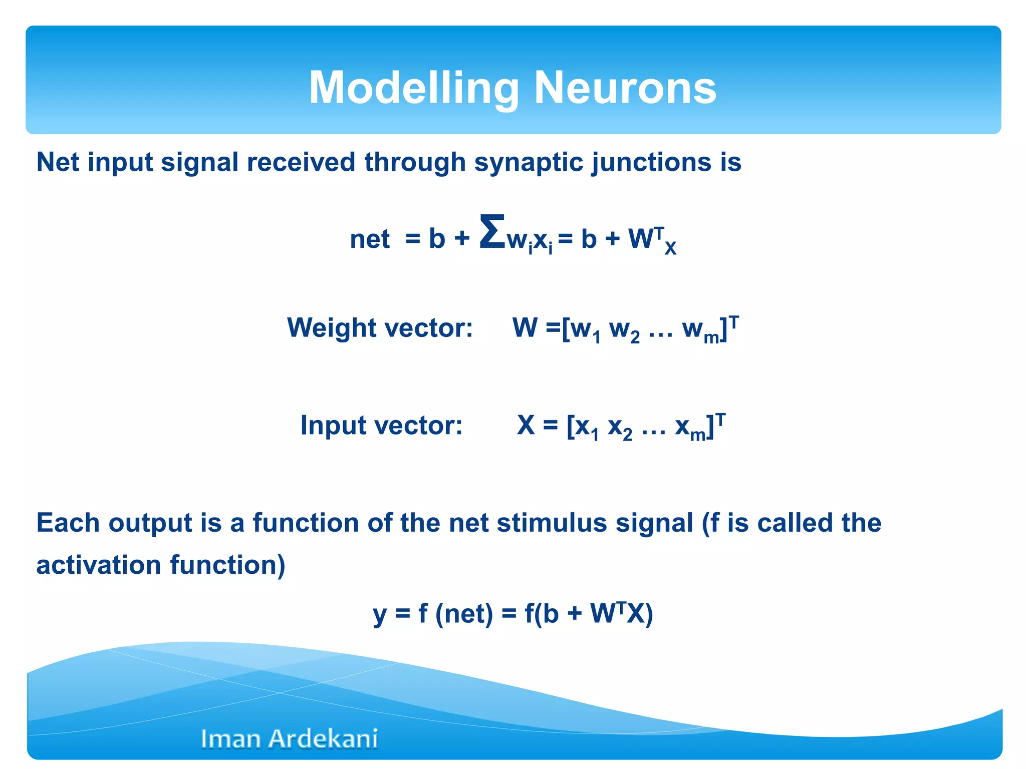 Net input signal received through synaptic junctions is
net = b + Σwixi = b + WT
X
Weight vector: W =[w1 w2 … wm]T
Input vector: X = [x1 x2 … xm]T
Each output is a function of the net stimulus signal (f is called the
activation function)
y = f (net) = f(b + WTX)
Modelling Neurons
 