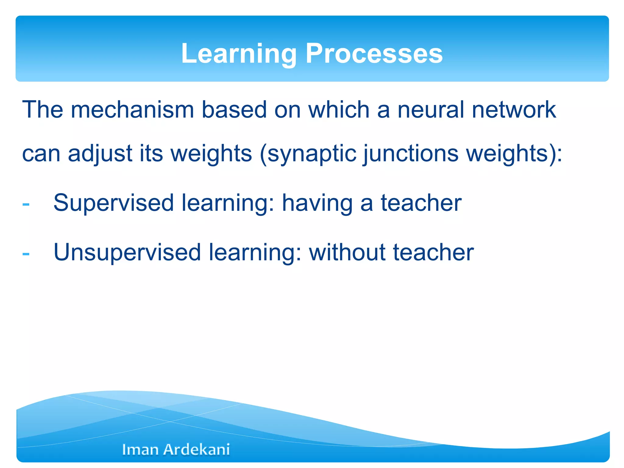 The mechanism based on which a neural network
can adjust its weights (synaptic junctions weights):
- Supervised learning: having a teacher
- Unsupervised learning: without teacher
Learning Processes
 
