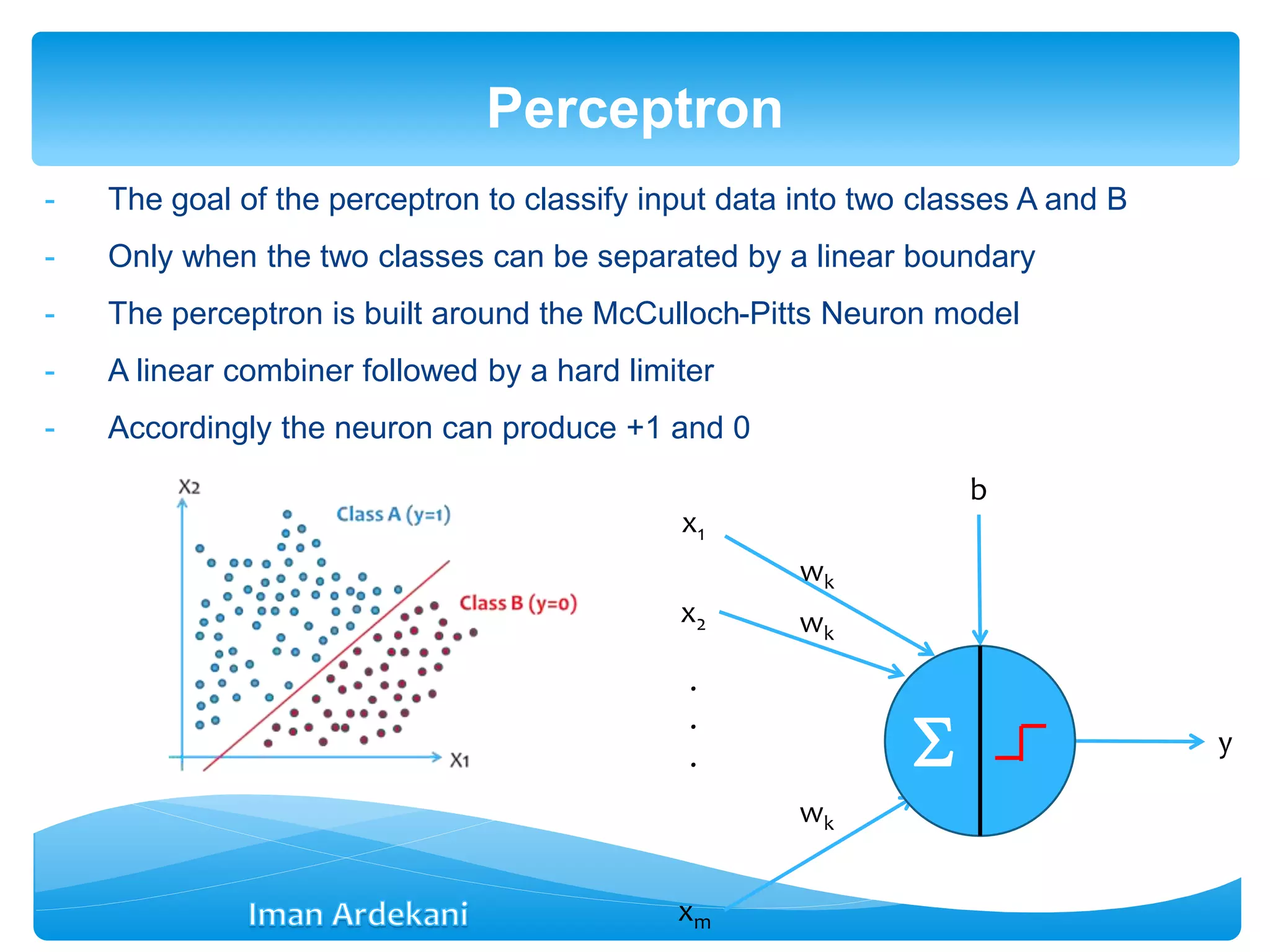 - The goal of the perceptron to classify input data into two classes A and B
- Only when the two classes can be separated by a linear boundary
- The perceptron is built around the McCulloch-Pitts Neuron model
- A linear combiner followed by a hard limiter
- Accordingly the neuron can produce +1 and 0
Perceptron
x1
x2
xm
.
.
. y
wk
wk
wk
b

 