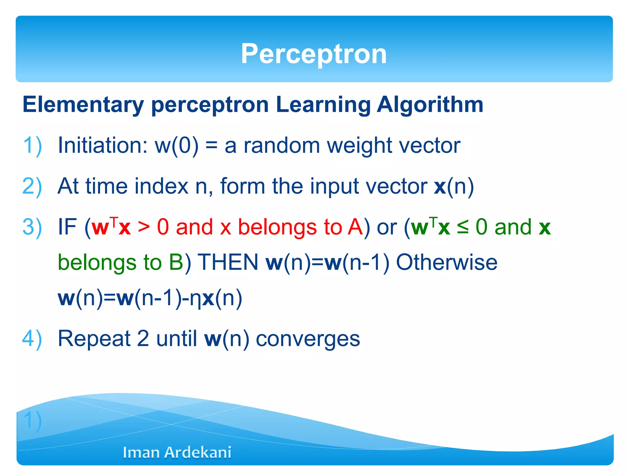 Elementary perceptron Learning Algorithm
1) Initiation: w(0) = a random weight vector
2) At time index n, form the input vector x(n)
3) IF (wTx > 0 and x belongs to A) or (wTx ≤ 0 and x
belongs to B) THEN w(n)=w(n-1) Otherwise
w(n)=w(n-1)-ηx(n)
4) Repeat 2 until w(n) converges
1)
Perceptron
 