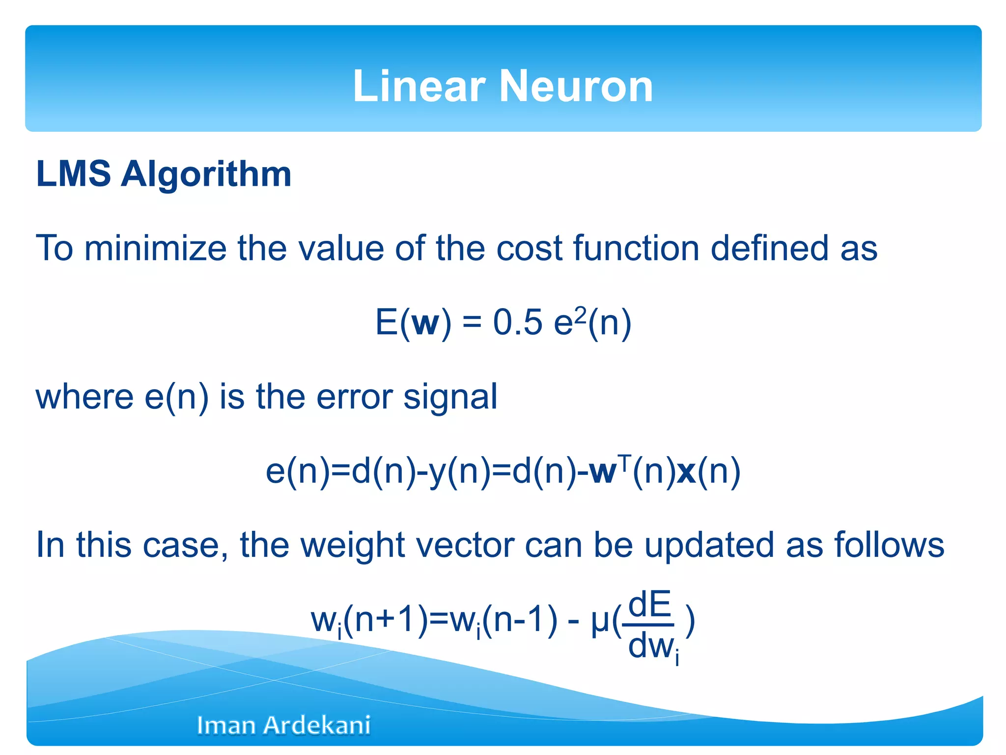 LMS Algorithm
To minimize the value of the cost function defined as
E(w) = 0.5 e2(n)
where e(n) is the error signal
e(n)=d(n)-y(n)=d(n)-wT(n)x(n)
In this case, the weight vector can be updated as follows
wi(n+1)=wi(n-1) - μ( )
Linear Neuron
dE
dwi
 