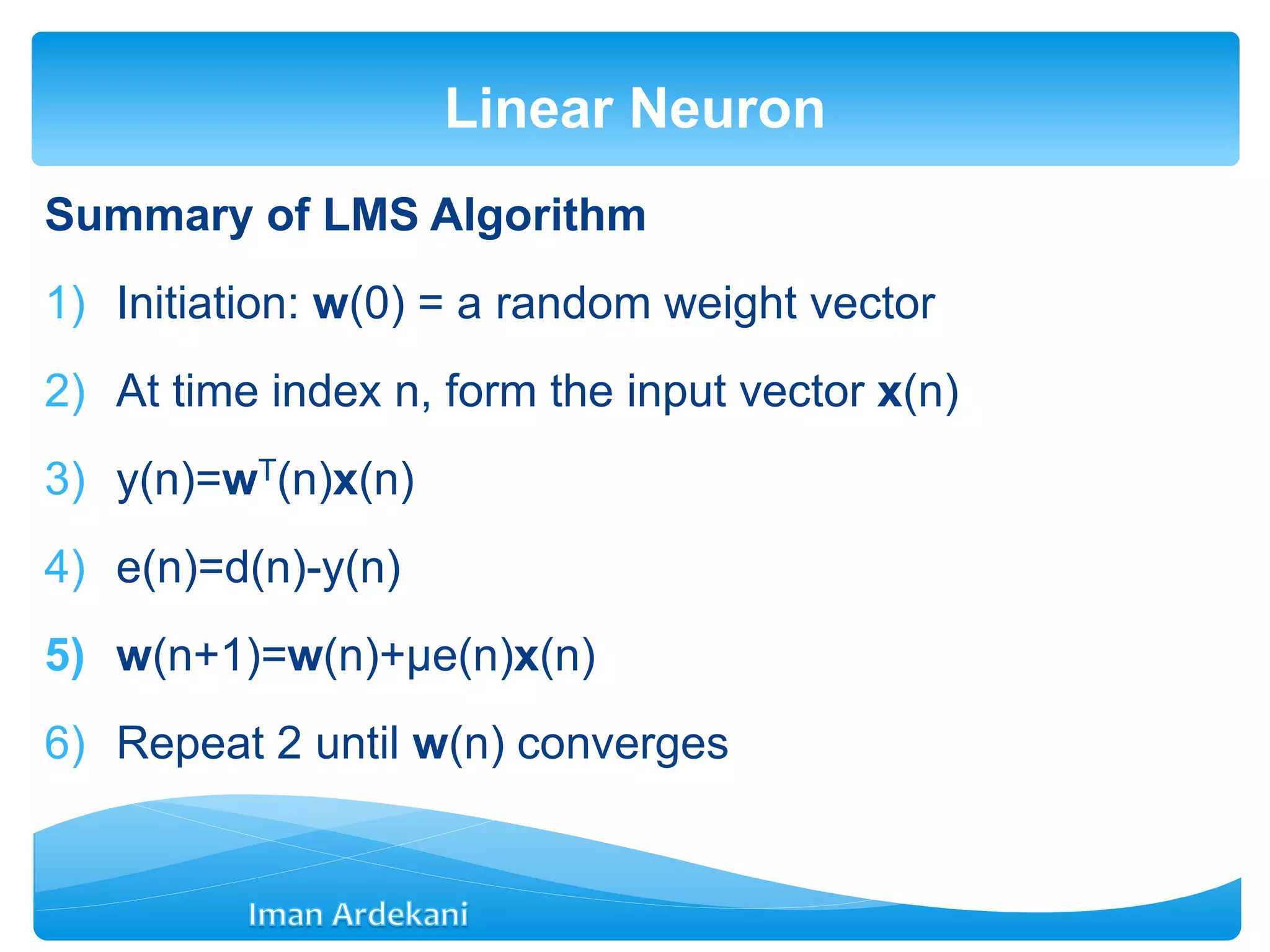 Summary of LMS Algorithm
1) Initiation: w(0) = a random weight vector
2) At time index n, form the input vector x(n)
3) y(n)=wT(n)x(n)
4) e(n)=d(n)-y(n)
5) w(n+1)=w(n)+μe(n)x(n)
6) Repeat 2 until w(n) converges
Linear Neuron
 