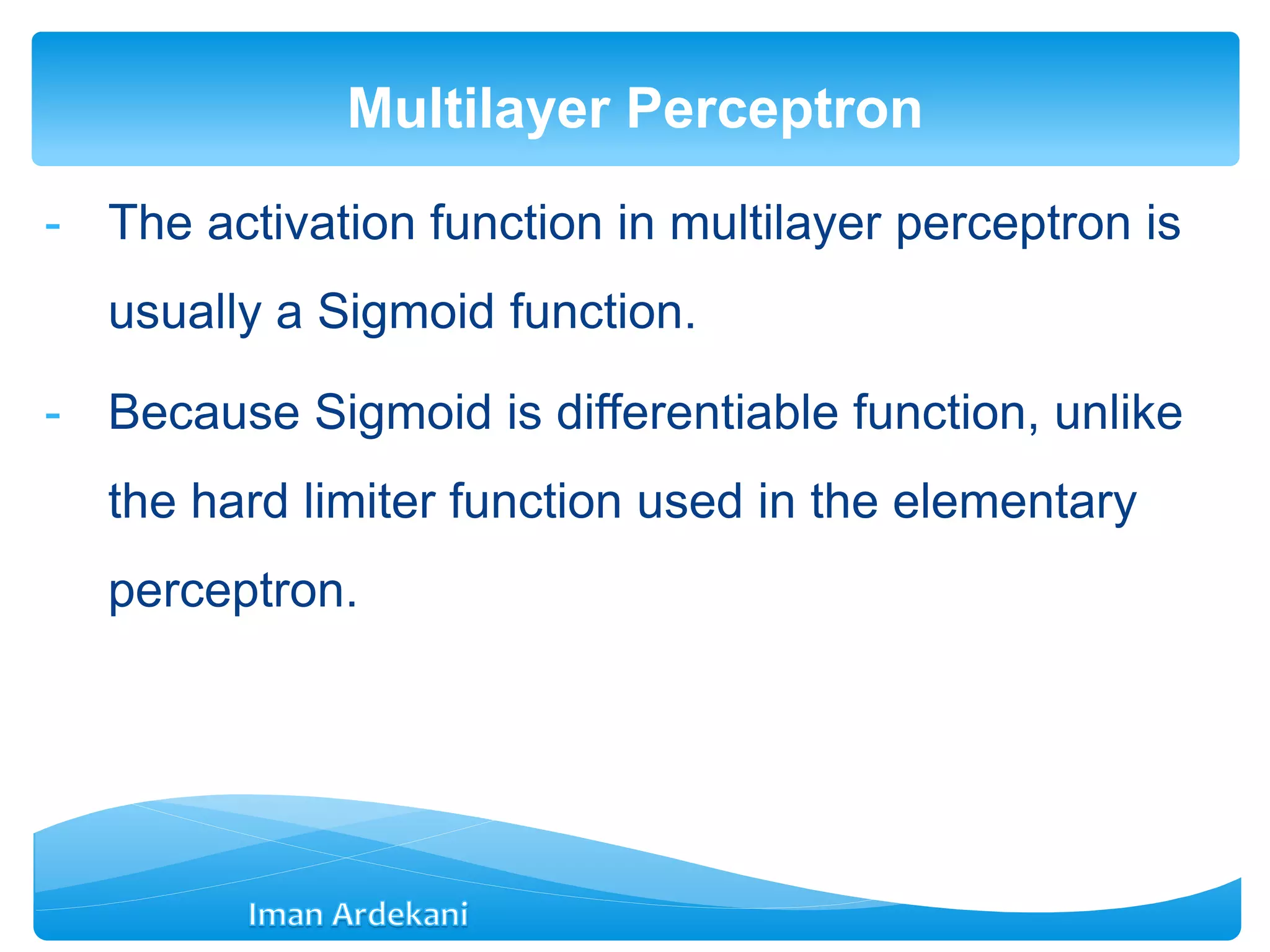- The activation function in multilayer perceptron is
usually a Sigmoid function.
- Because Sigmoid is differentiable function, unlike
the hard limiter function used in the elementary
perceptron.
Multilayer Perceptron
 