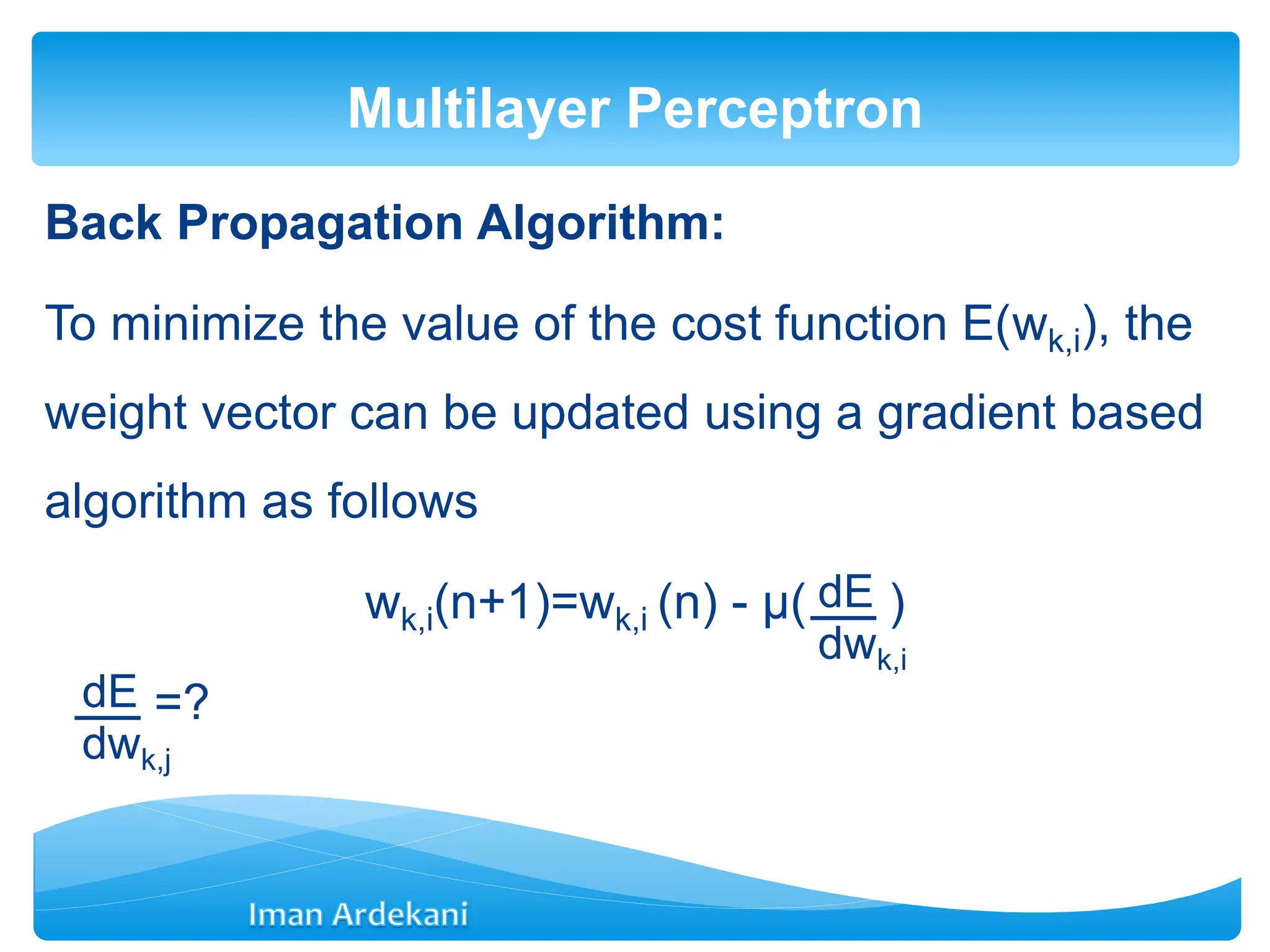 Back Propagation Algorithm:
To minimize the value of the cost function E(wk,i), the
weight vector can be updated using a gradient based
algorithm as follows
wk,i(n+1)=wk,i (n) - μ( )
=?
Multilayer Perceptron
dE
dwk,i
dE
dwk,j
 
