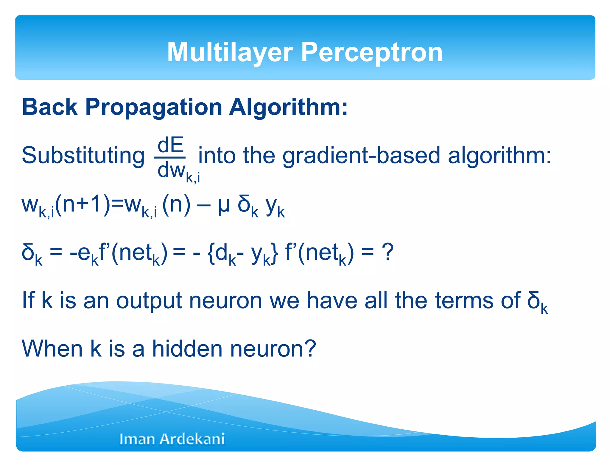 Back Propagation Algorithm:
Substituting into the gradient-based algorithm:
wk,i(n+1)=wk,i (n) – μ δk yk
δk = -ekf’(netk) = - {dk- yk} f’(netk) = ?
If k is an output neuron we have all the terms of δk
When k is a hidden neuron?
Multilayer Perceptron
dE
dwk,i
 