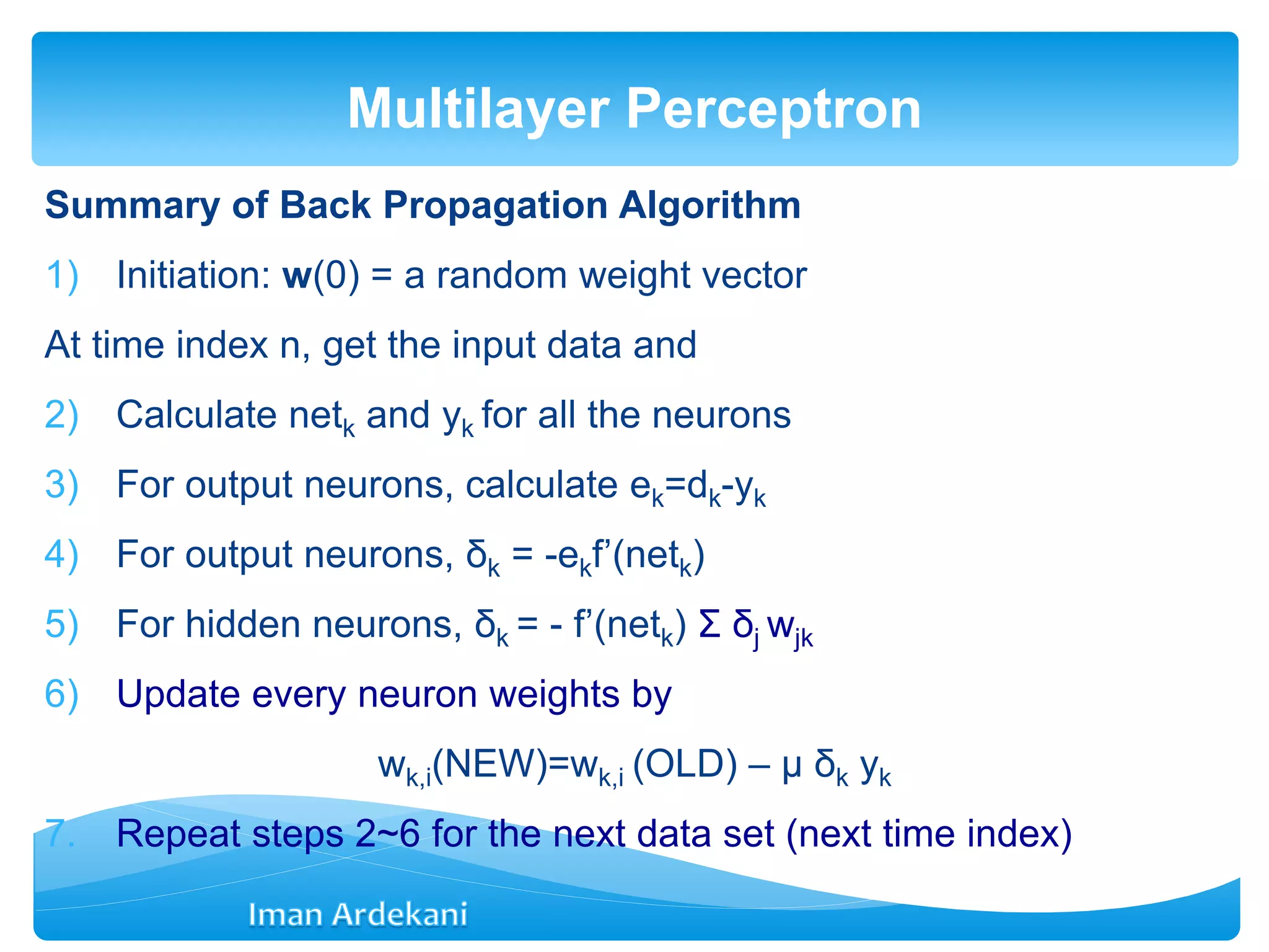 Summary of Back Propagation Algorithm
1) Initiation: w(0) = a random weight vector
At time index n, get the input data and
2) Calculate netk and yk for all the neurons
3) For output neurons, calculate ek=dk-yk
4) For output neurons, δk = -ekf’(netk)
5) For hidden neurons, δk = - f’(netk) Σ δj wjk
6) Update every neuron weights by
wk,i(NEW)=wk,i (OLD) – μ δk yk
7. Repeat steps 2~6 for the next data set (next time index)
Multilayer Perceptron
 