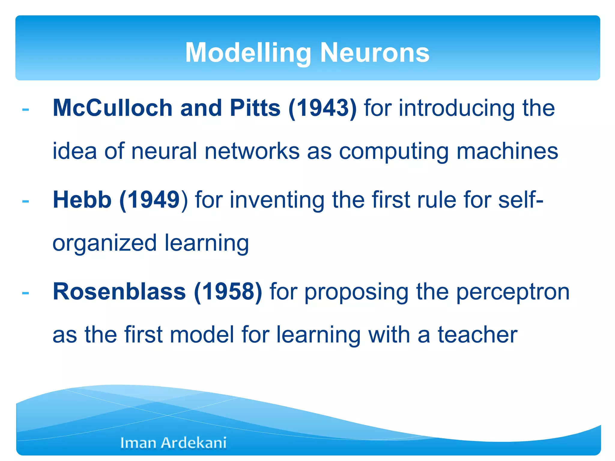 - McCulloch and Pitts (1943) for introducing the
idea of neural networks as computing machines
- Hebb (1949) for inventing the first rule for self-
organized learning
- Rosenblass (1958) for proposing the perceptron
as the first model for learning with a teacher
Modelling Neurons
 