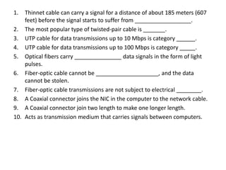 1. Thinnet cable can carry a signal for a distance of about 185 meters (607
feet) before the signal starts to suffer from __________________.
2. The most popular type of twisted-pair cable is _______.
3. UTP cable for data transmissions up to 10 Mbps is category ______.
4. UTP cable for data transmissions up to 100 Mbps is category _____.
5. Optical fibers carry _______________ data signals in the form of light
pulses.
6. Fiber-optic cable cannot be ____________________, and the data
cannot be stolen.
7. Fiber-optic cable transmissions are not subject to electrical ________.
8. A Coaxial connector joins the NIC in the computer to the network cable.
9. A Coaxial connector join two length to make one longer length.
10. Acts as transmission medium that carries signals between computers.
 
