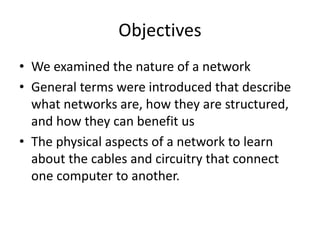 Objectives
• We examined the nature of a network
• General terms were introduced that describe
what networks are, how they are structured,
and how they can benefit us
• The physical aspects of a network to learn
about the cables and circuitry that connect
one computer to another.
 
