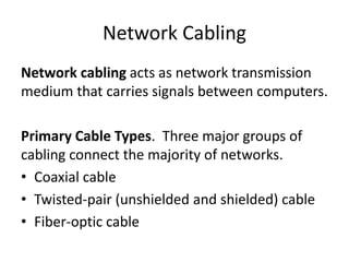 Network Cabling
Network cabling acts as network transmission
medium that carries signals between computers.
Primary Cable Types. Three major groups of
cabling connect the majority of networks.
• Coaxial cable
• Twisted-pair (unshielded and shielded) cable
• Fiber-optic cable
 