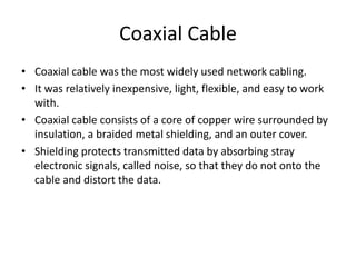 Coaxial Cable
• Coaxial cable was the most widely used network cabling.
• It was relatively inexpensive, light, flexible, and easy to work
with.
• Coaxial cable consists of a core of copper wire surrounded by
insulation, a braided metal shielding, and an outer cover.
• Shielding protects transmitted data by absorbing stray
electronic signals, called noise, so that they do not onto the
cable and distort the data.
 