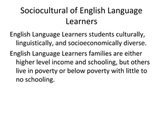 Sociocultural of English Language 
Learners 
English Language Learners students culturally, 
linguistically, and socioeconomically diverse. 
English Language Learners families are either 
higher level income and schooling, but others 
live in poverty or below poverty with little to 
no schooling. 
 