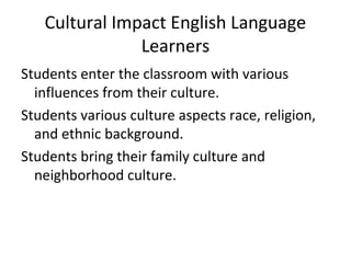 Cultural Impact English Language 
Learners 
Students enter the classroom with various 
influences from their culture. 
Students various culture aspects race, religion, 
and ethnic background. 
Students bring their family culture and 
neighborhood culture. 
 