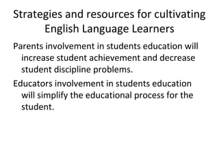 Strategies and resources for cultivating 
English Language Learners 
Parents involvement in students education will 
increase student achievement and decrease 
student discipline problems. 
Educators involvement in students education 
will simplify the educational process for the 
student. 
 