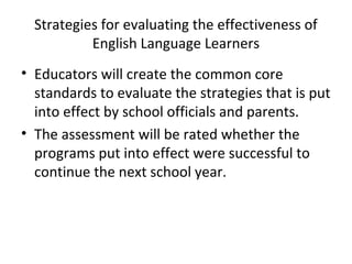 Strategies for evaluating the effectiveness of 
English Language Learners 
• Educators will create the common core 
standards to evaluate the strategies that is put 
into effect by school officials and parents. 
• The assessment will be rated whether the 
programs put into effect were successful to 
continue the next school year. 
 