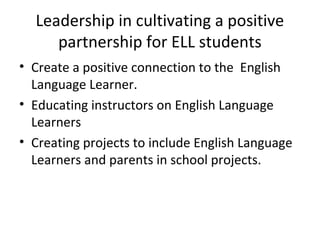 Leadership in cultivating a positive 
partnership for ELL students 
• Create a positive connection to the English 
Language Learner. 
• Educating instructors on English Language 
Learners 
• Creating projects to include English Language 
Learners and parents in school projects. 
 