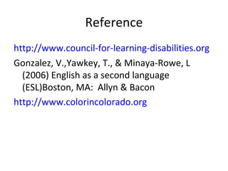 Reference 
http://www.council-for-learning-disabilities.org 
Gonzalez, V.,Yawkey, T., & Minaya-Rowe, L 
(2006) English as a second language 
(ESL)Boston, MA: Allyn & Bacon 
http://www.colorincolorado.org 
