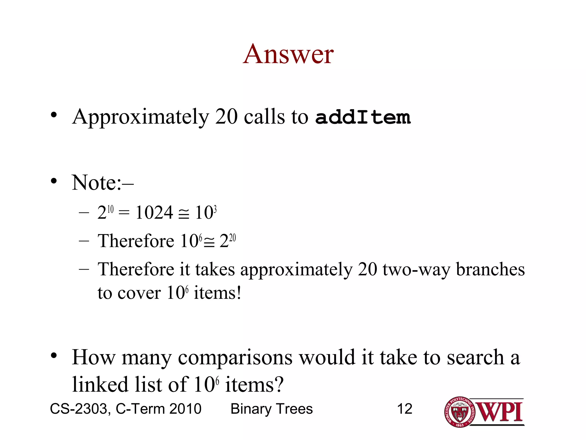 Answer
• Approximately 20 calls to addItem
• Note:–
– 210 = 1024 ≅ 103
– Therefore 106 ≅ 220
– Therefore it takes approximately 20 two-way branches
to cover 106 items!

• How many comparisons would it take to search a
linked list of 106 items?
CS-2303, C-Term 2010

Binary Trees

12

 