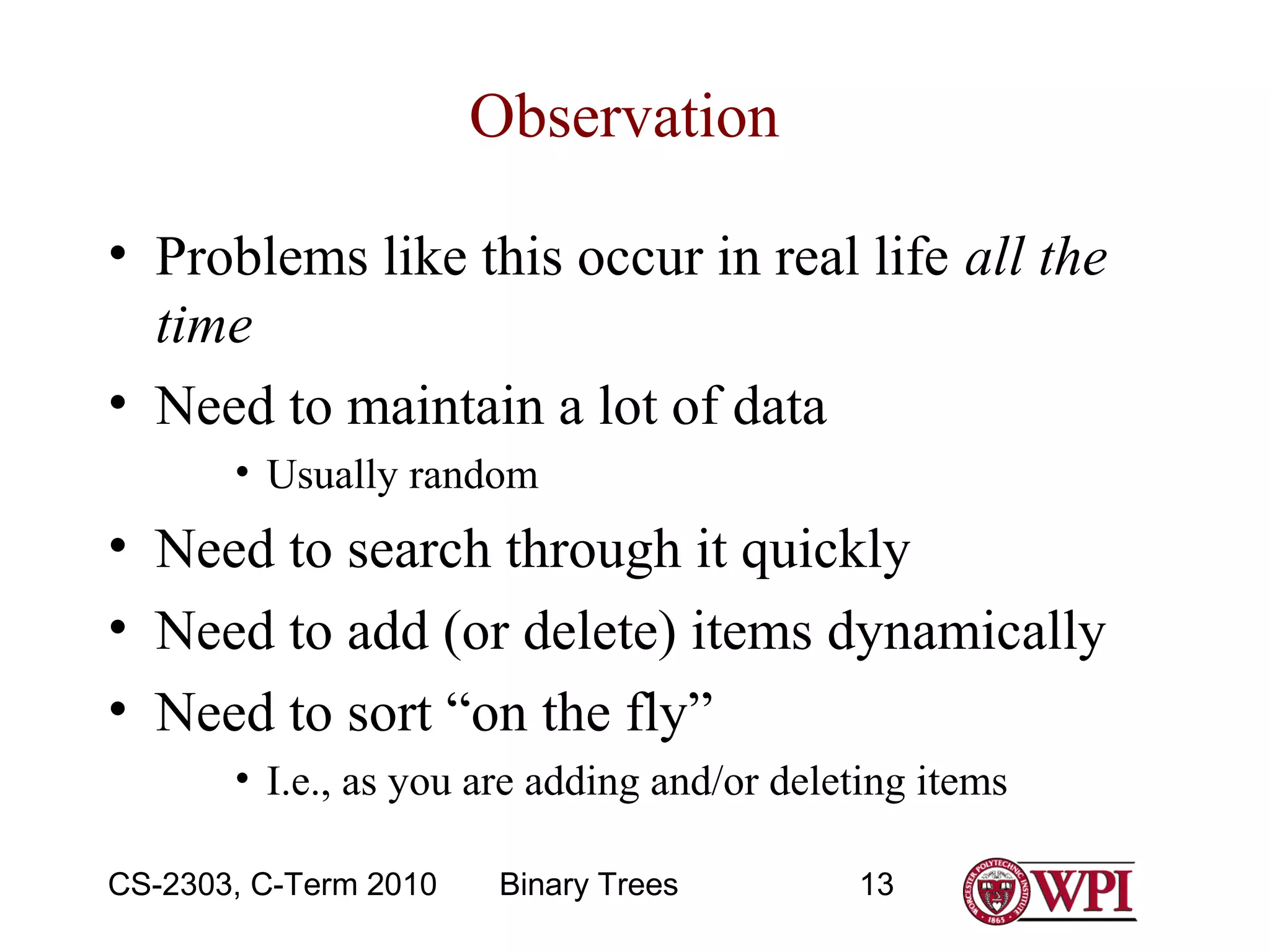 Observation
• Problems like this occur in real life all the
time
• Need to maintain a lot of data
• Usually random

• Need to search through it quickly
• Need to add (or delete) items dynamically
• Need to sort “on the fly”
• I.e., as you are adding and/or deleting items
CS-2303, C-Term 2010

Binary Trees

13

 