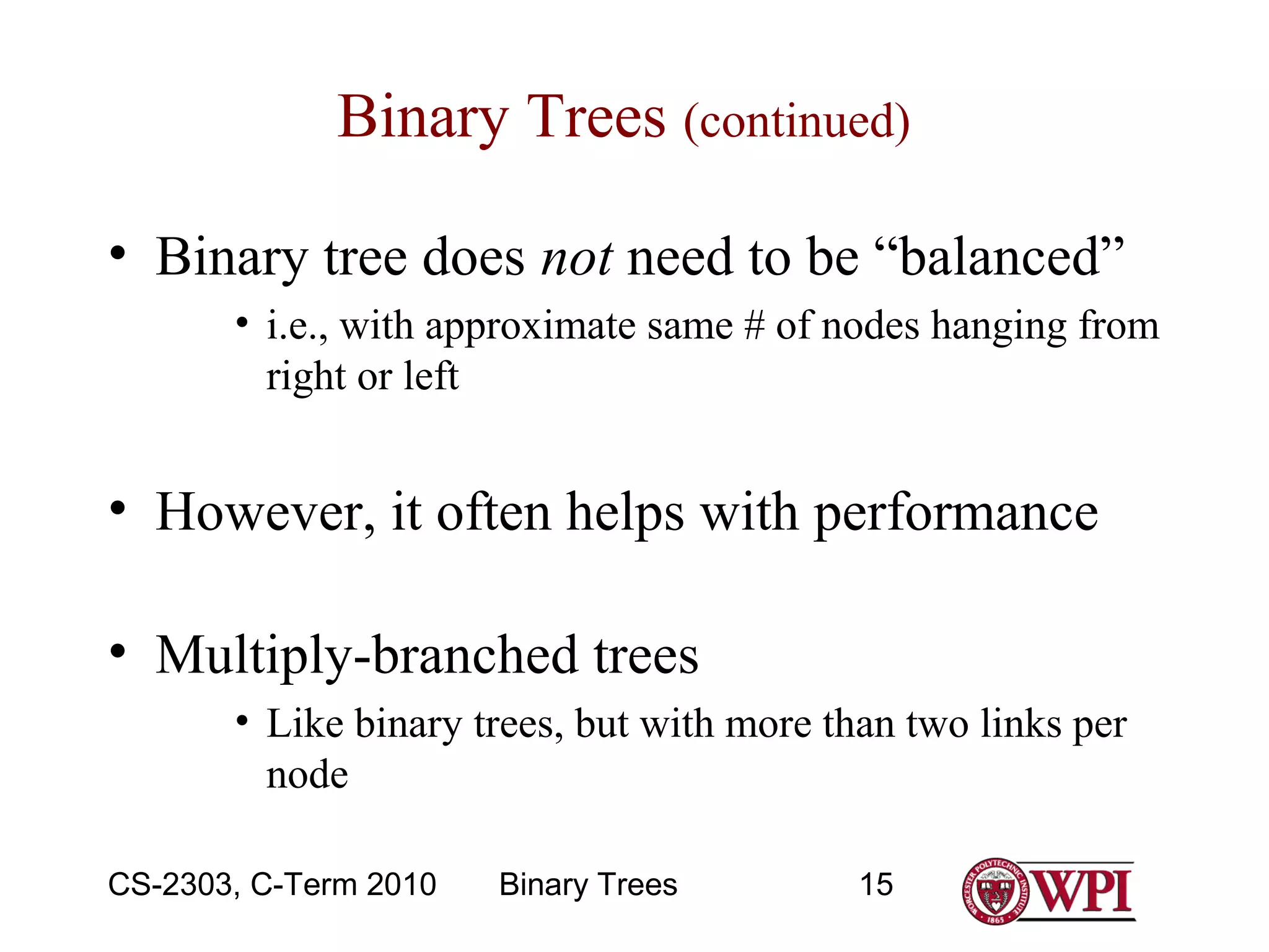 Binary Trees (continued)
• Binary tree does not need to be “balanced”
• i.e., with approximate same # of nodes hanging from
right or left

• However, it often helps with performance
• Multiply-branched trees
• Like binary trees, but with more than two links per
node
CS-2303, C-Term 2010

Binary Trees

15

 