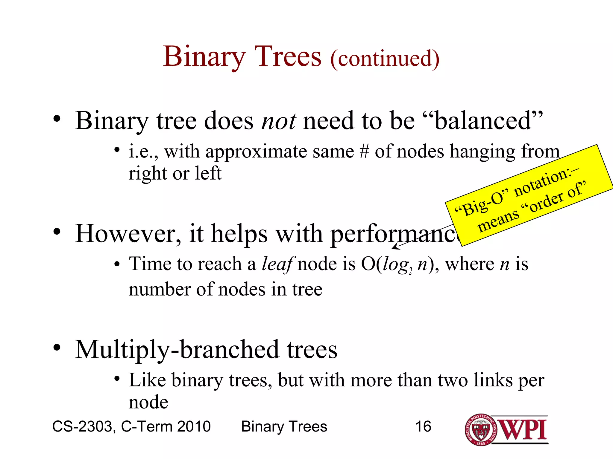 Binary Trees (continued)
• Binary tree does not need to be “balanced”
• i.e., with approximate same # of nodes hanging from
:–
right or left
tion
a

t
” no der of”
-O
Big ns “or
“
mea

• However, it helps with performance

• Time to reach a leaf node is O(log2 n), where n is
number of nodes in tree

• Multiply-branched trees
• Like binary trees, but with more than two links per
node
CS-2303, C-Term 2010

Binary Trees

16

 