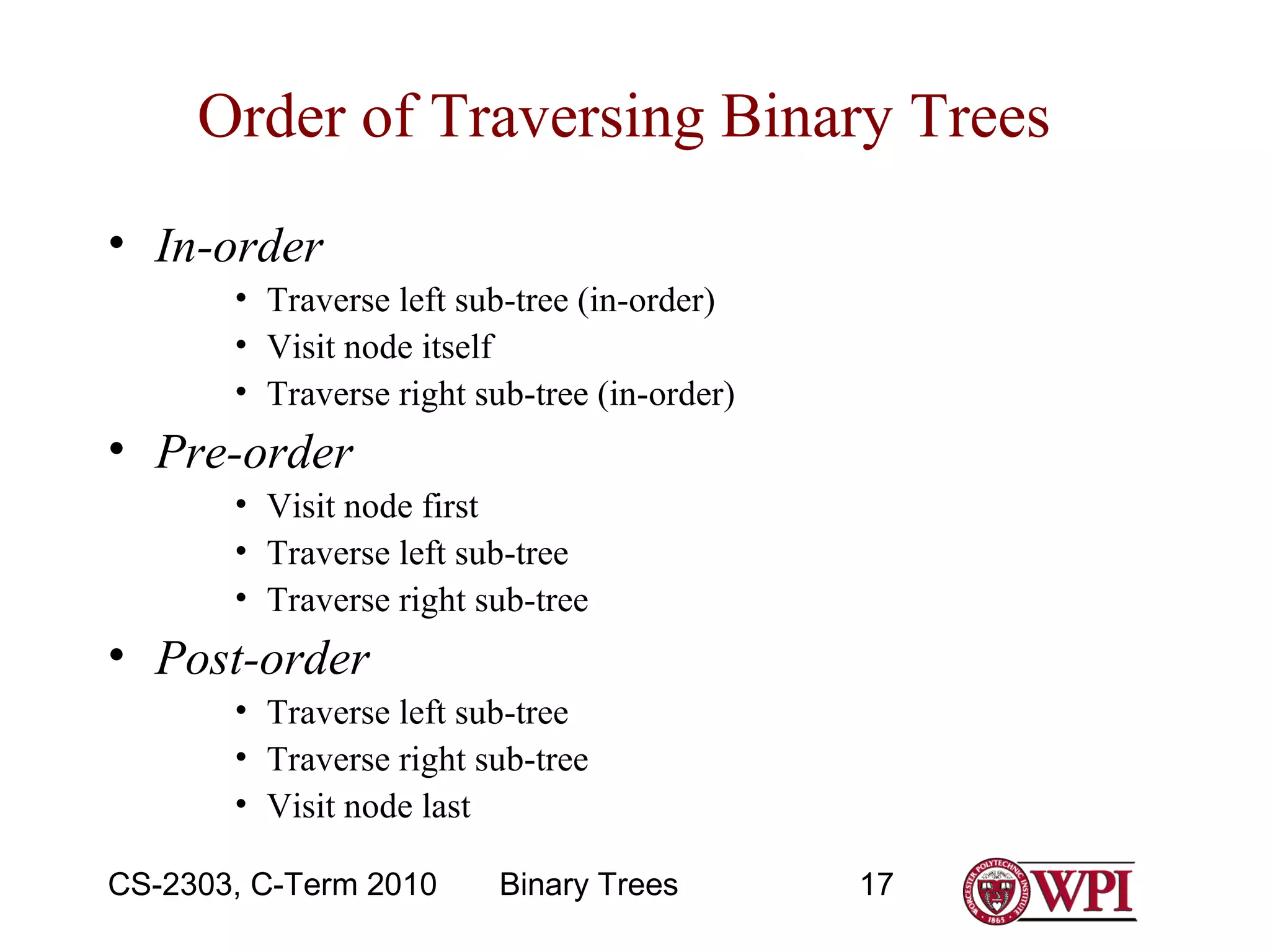 Order of Traversing Binary Trees
• In-order
• Traverse left sub-tree (in-order)
• Visit node itself
• Traverse right sub-tree (in-order)

• Pre-order
• Visit node first
• Traverse left sub-tree
• Traverse right sub-tree

• Post-order
• Traverse left sub-tree
• Traverse right sub-tree
• Visit node last
CS-2303, C-Term 2010

Binary Trees

17

 