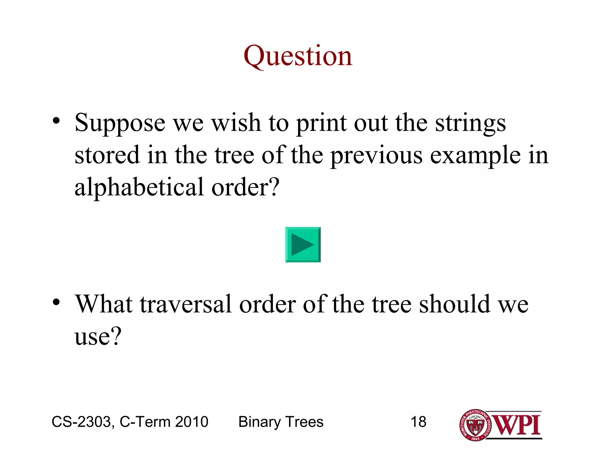 Question
• Suppose we wish to print out the strings
stored in the tree of the previous example in
alphabetical order?

• What traversal order of the tree should we
use?
CS-2303, C-Term 2010

Binary Trees

18

 