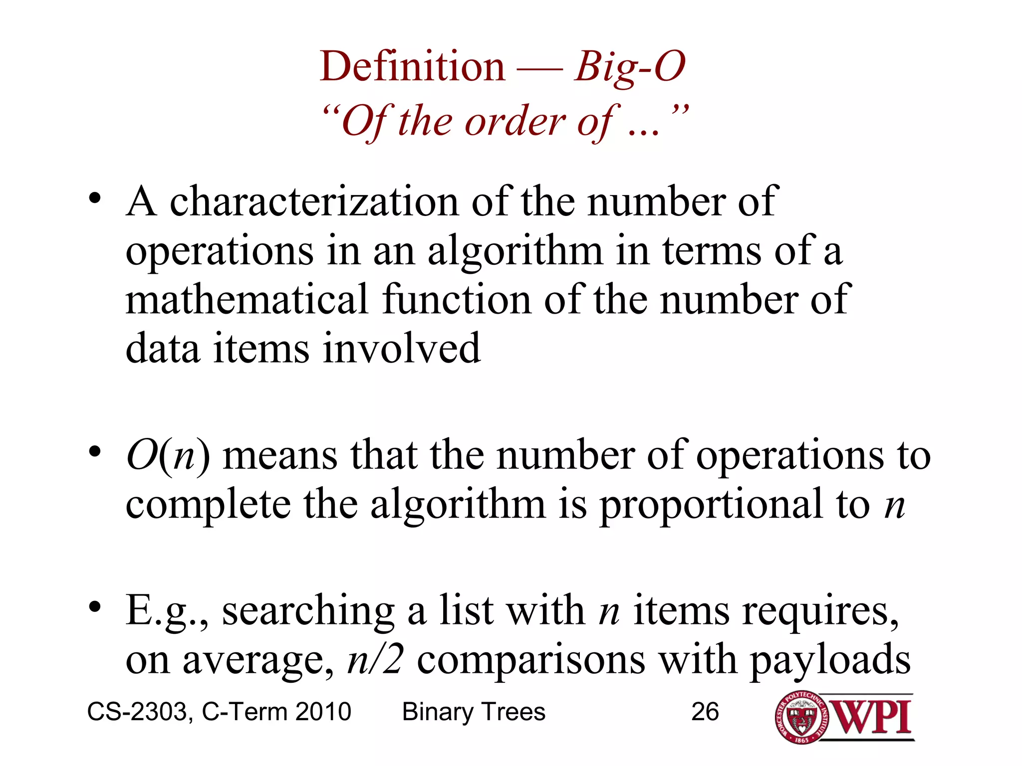 Definition — Big-O
“Of the order of …”
• A characterization of the number of
operations in an algorithm in terms of a
mathematical function of the number of
data items involved
• O(n) means that the number of operations to
complete the algorithm is proportional to n
• E.g., searching a list with n items requires,
on average, n/2 comparisons with payloads
CS-2303, C-Term 2010

Binary Trees

26

 