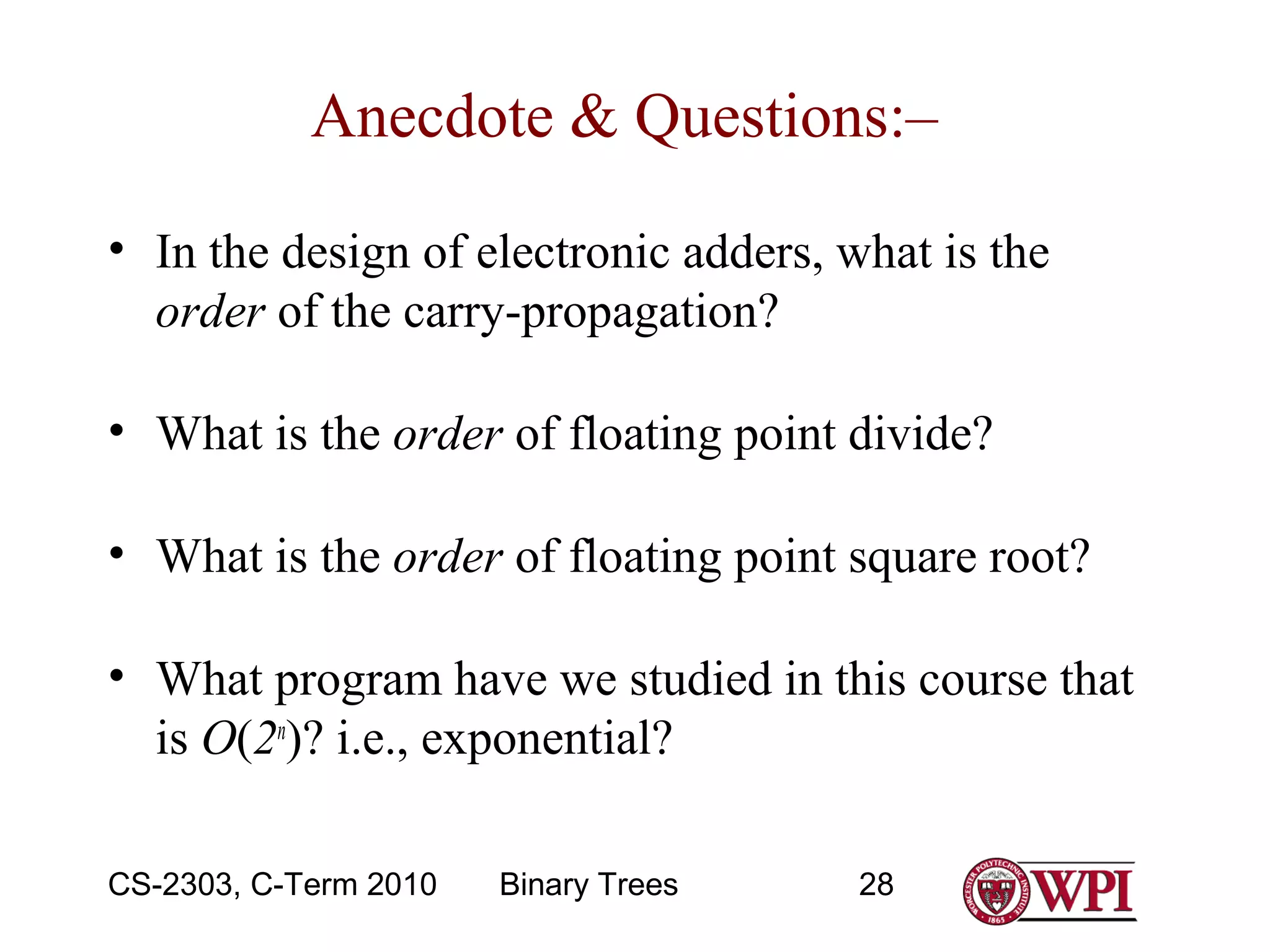 Anecdote & Questions:–
• In the design of electronic adders, what is the
order of the carry-propagation?
• What is the order of floating point divide?
• What is the order of floating point square root?
• What program have we studied in this course that
is O(2n)? i.e., exponential?
CS-2303, C-Term 2010

Binary Trees

28

 