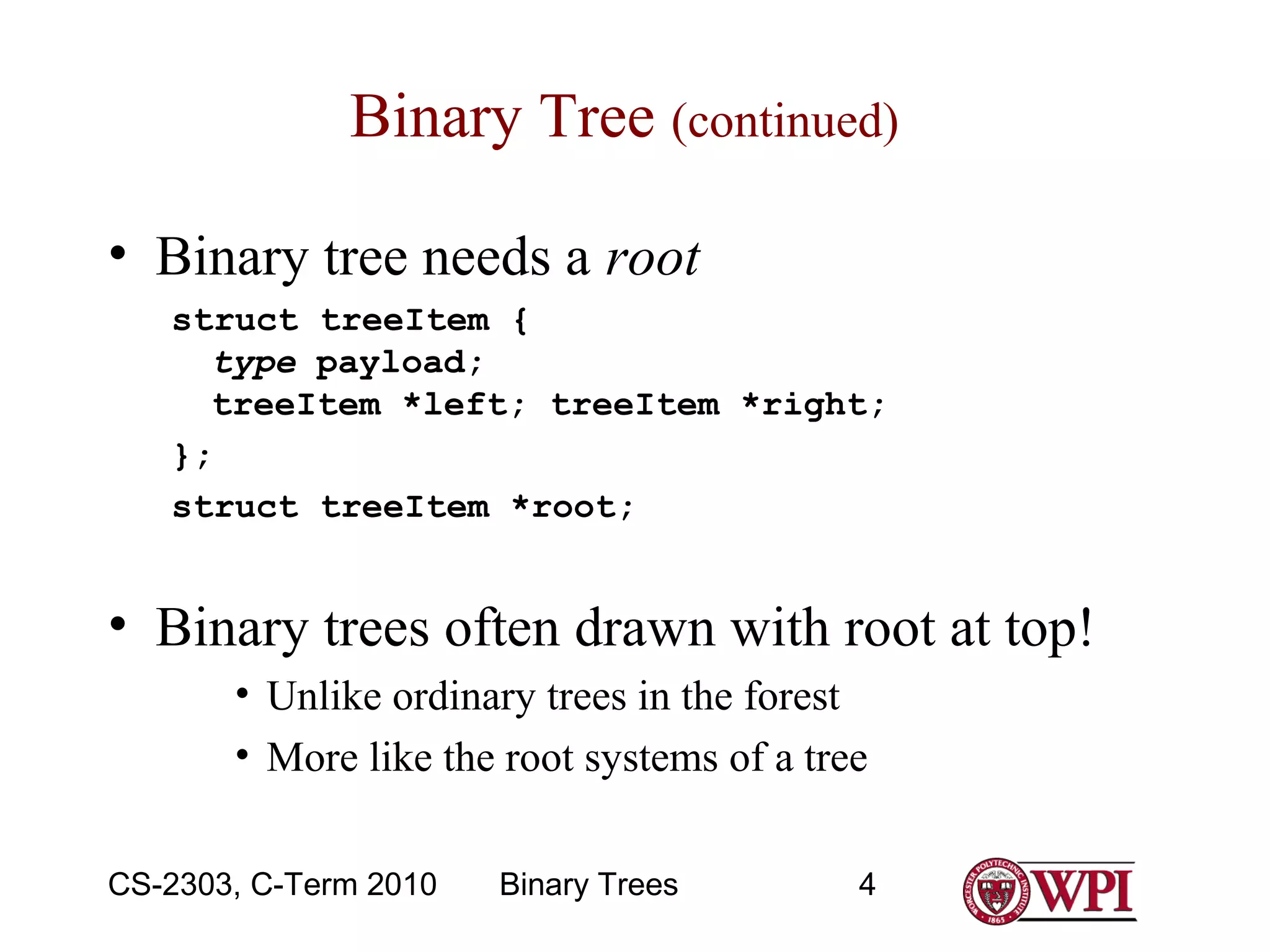 Binary Tree (continued)
• Binary tree needs a root
struct treeItem {
type payload;
treeItem *left; treeItem *right;
};
struct treeItem *root;

• Binary trees often drawn with root at top!
• Unlike ordinary trees in the forest
• More like the root systems of a tree
CS-2303, C-Term 2010

Binary Trees

4

 