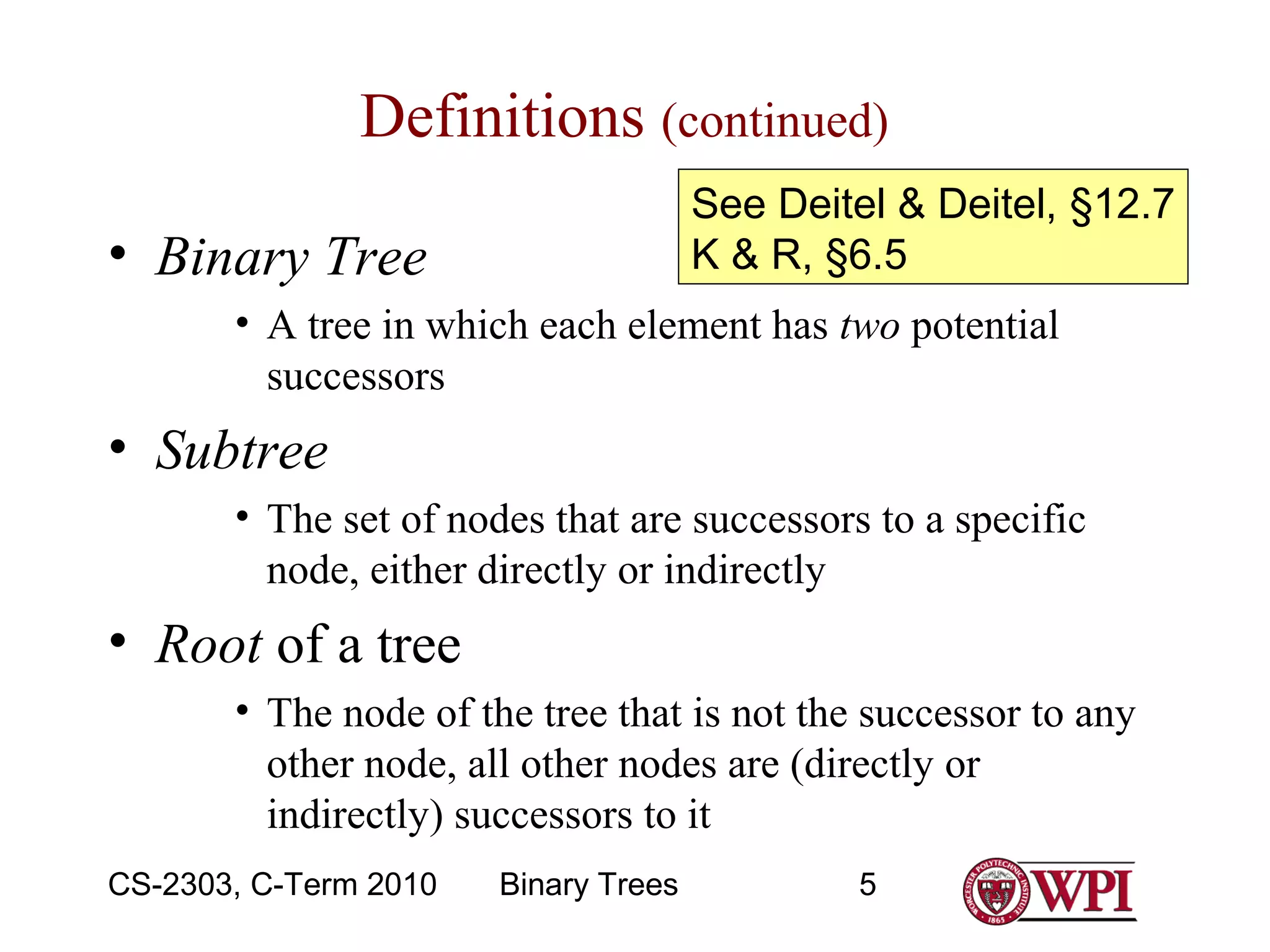 Definitions (continued)
See Deitel & Deitel, §12.7
K & R, §6.5

• Binary Tree

• A tree in which each element has two potential
successors

• Subtree
• The set of nodes that are successors to a specific
node, either directly or indirectly

• Root of a tree
• The node of the tree that is not the successor to any
other node, all other nodes are (directly or
indirectly) successors to it
CS-2303, C-Term 2010

Binary Trees

5

 
