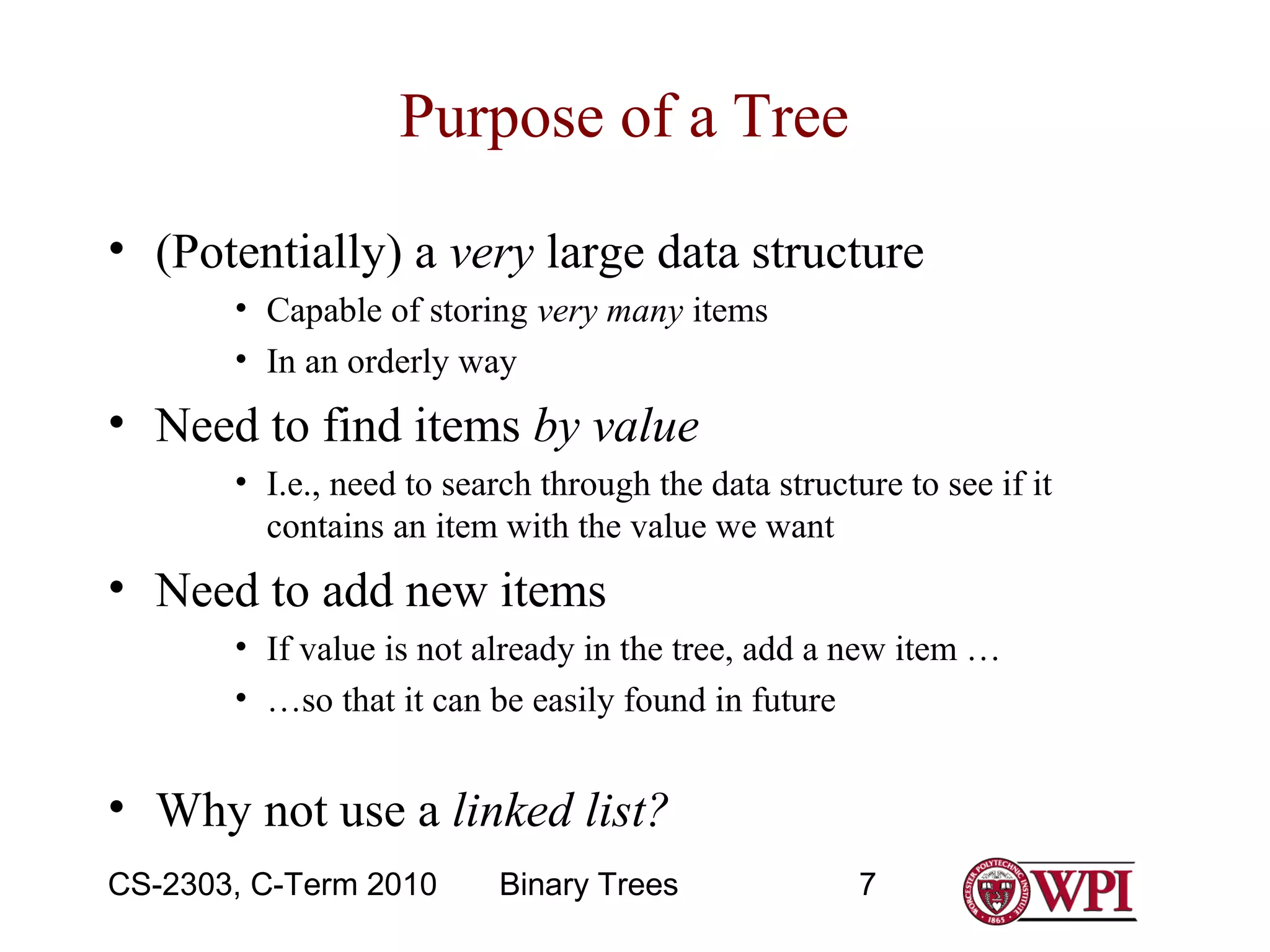 Purpose of a Tree
• (Potentially) a very large data structure
• Capable of storing very many items
• In an orderly way

• Need to find items by value
• I.e., need to search through the data structure to see if it
contains an item with the value we want

• Need to add new items
• If value is not already in the tree, add a new item …
• …so that it can be easily found in future

• Why not use a linked list?
CS-2303, C-Term 2010

Binary Trees

7

 