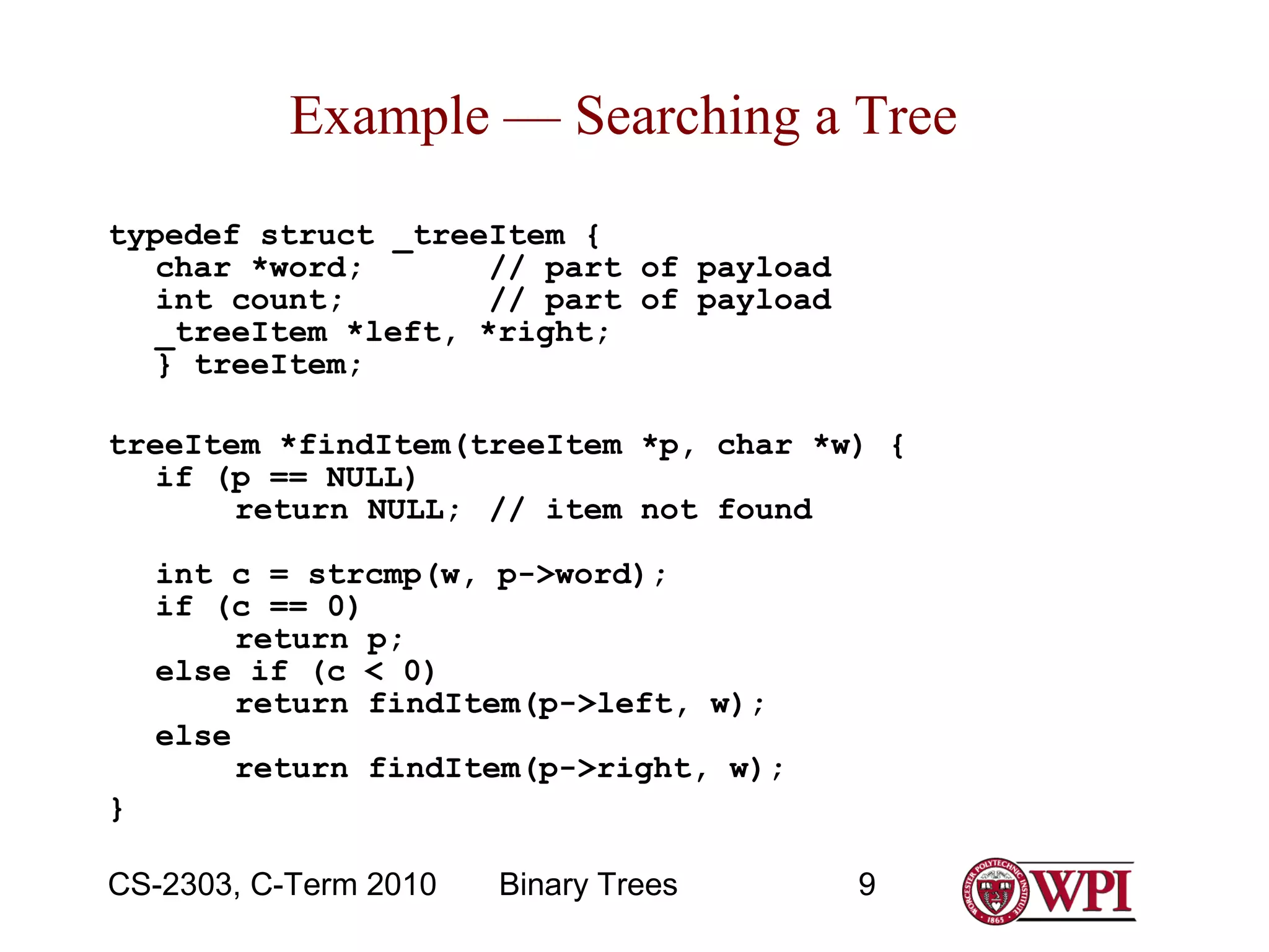 Example — Searching a Tree
typedef struct _treeItem {
char *word;
// part of payload
int count;
// part of payload
_treeItem *left, *right;
} treeItem;
treeItem *findItem(treeItem *p, char *w) {
if (p == NULL)
return NULL; // item not found
int c = strcmp(w, p->word);
if (c == 0)
return p;
else if (c < 0)
return findItem(p->left, w);
else
return findItem(p->right, w);
}
CS-2303, C-Term 2010

Binary Trees

9

 
