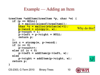 Example — Adding an Item
treeItem *addItem(treeItem *p, char *w) {
if (p == NULL){
p = malloc(sizeof(treeItem));
char *c = malloc(strlen(w)+1);
Why
p->word = strcpy(c, w);
p->count = 1;
p->left = p->right = NULL;
return p;
};
int c = strcmp(w, p->word);
if (c == 0)
p->count++;
else if (c < 0)
p->left = addItem(p->left, w);
else
p->right = addItem(p->right, w);
return p;
}
CS-2303, C-Term 2010

Binary Trees

10

do this?

 