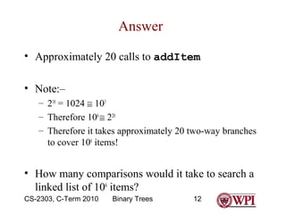 Answer
• Approximately 20 calls to addItem
• Note:–
– 210 = 1024 ≅ 103
– Therefore 106 ≅ 220
– Therefore it takes approximately 20 two-way branches
to cover 106 items!

• How many comparisons would it take to search a
linked list of 106 items?
CS-2303, C-Term 2010

Binary Trees

12

 